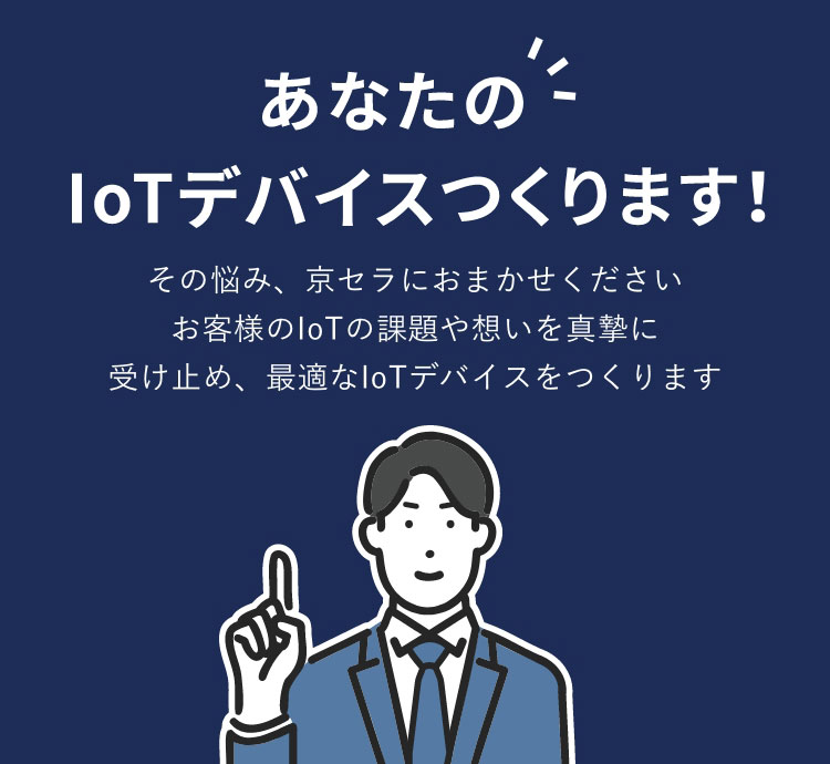あなたのIotIotデバイスを作ります！その悩み、京セラにおまかせください お客様のIoTの課題や想いを真摯に 受け止め、最適なIoTデバイスをつくります