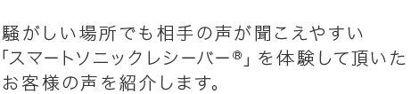 騒がしい場所でも相手の声が聞こえやすい 「スマートソニックレシーバー®」を体験して頂いたお客様の声を紹介します。