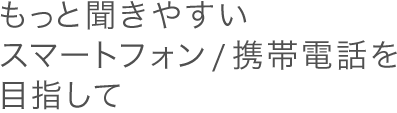 もっと聞きやすいスマートフォン／携帯電話を目指して