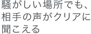 騒がしい場所でも、相手の声がクリアに聞こえる