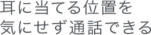 耳に当てる位置を気にせず通話できる