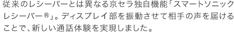 従来のレシーバーとは異なる京セラ独自機能「スマートソニックレシーバー®」。ディスプレー部を振動させて相手の声を届けることで、新しい通話体験を実現しました。