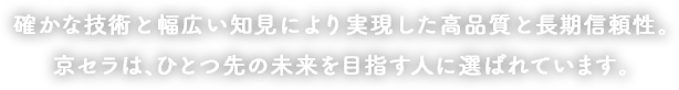 確かな技術と幅広い知見により実現した高品質と長期信頼性。京セラは、ひとつ先の未来を目指す人に選ばれています。