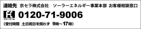 連絡先　京セラ株式会社　ソーラーエネルギー事業本部　お客様相談窓口　フリーコール　0120-71-9006 （受付時間　土日祝日を問わず　9時から17時）